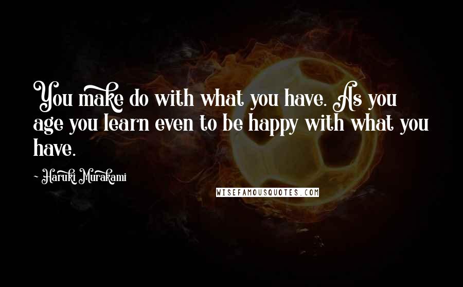 Haruki Murakami Quotes: You make do with what you have. As you age you learn even to be happy with what you have.