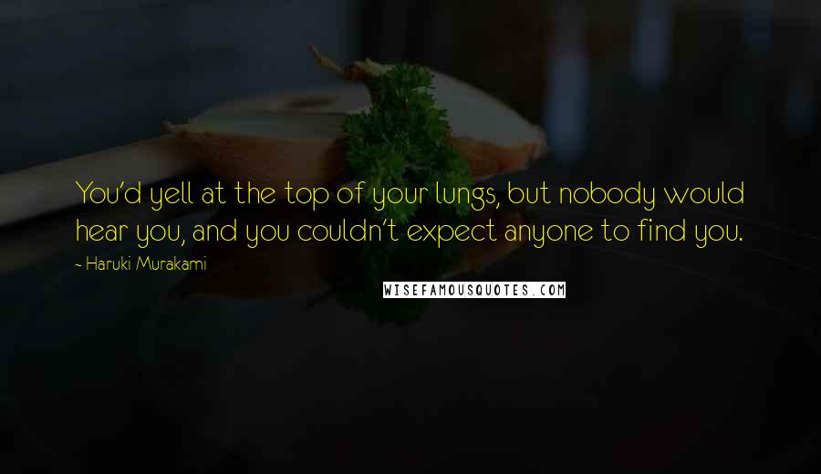 Haruki Murakami Quotes: You'd yell at the top of your lungs, but nobody would hear you, and you couldn't expect anyone to find you.