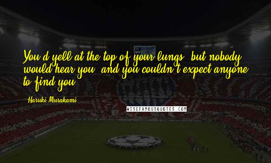 Haruki Murakami Quotes: You'd yell at the top of your lungs, but nobody would hear you, and you couldn't expect anyone to find you.