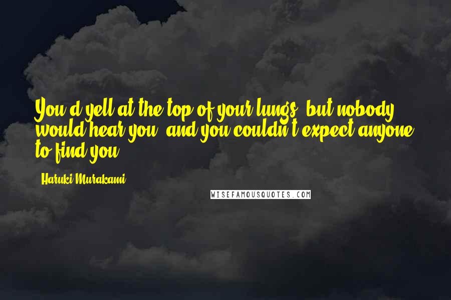 Haruki Murakami Quotes: You'd yell at the top of your lungs, but nobody would hear you, and you couldn't expect anyone to find you.