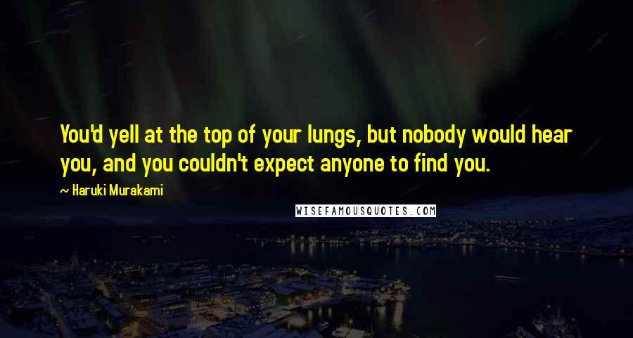 Haruki Murakami Quotes: You'd yell at the top of your lungs, but nobody would hear you, and you couldn't expect anyone to find you.