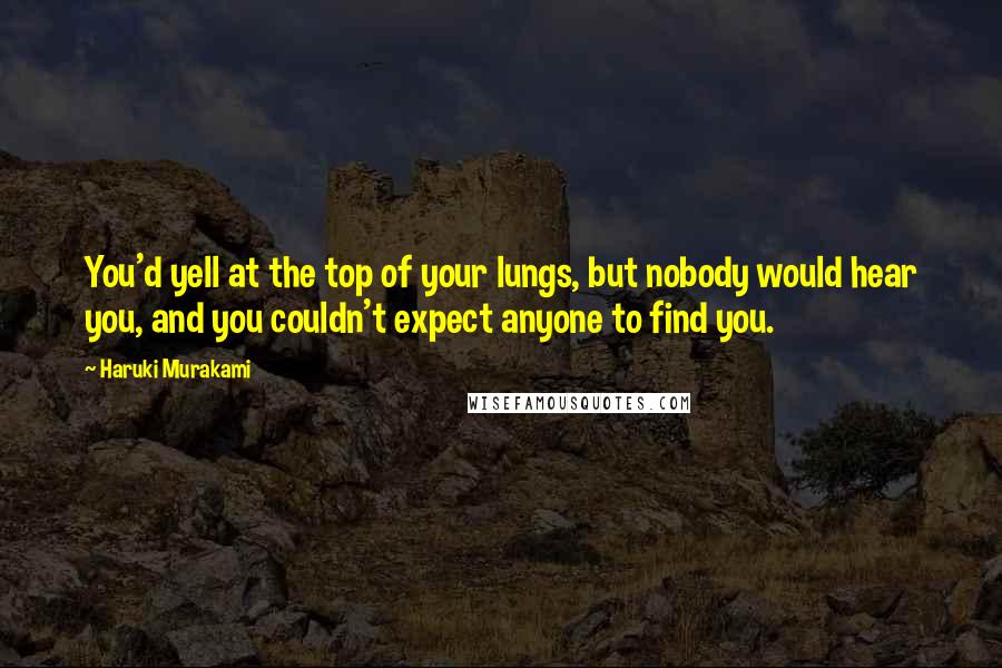 Haruki Murakami Quotes: You'd yell at the top of your lungs, but nobody would hear you, and you couldn't expect anyone to find you.