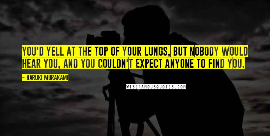 Haruki Murakami Quotes: You'd yell at the top of your lungs, but nobody would hear you, and you couldn't expect anyone to find you.