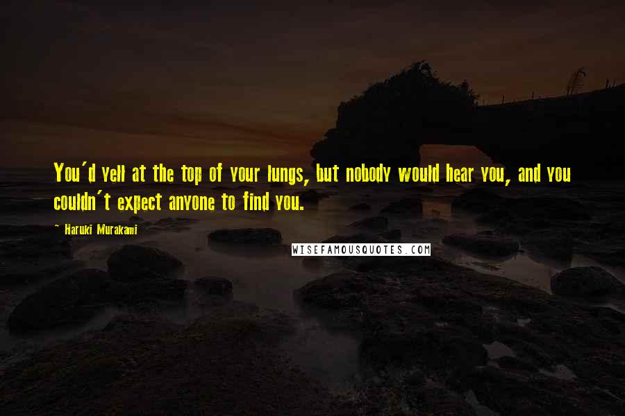 Haruki Murakami Quotes: You'd yell at the top of your lungs, but nobody would hear you, and you couldn't expect anyone to find you.