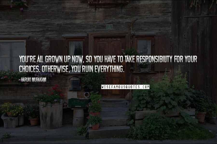 Haruki Murakami Quotes: You're all grown up now, so you have to take responsibility for your choices. Otherwise, you ruin everything.