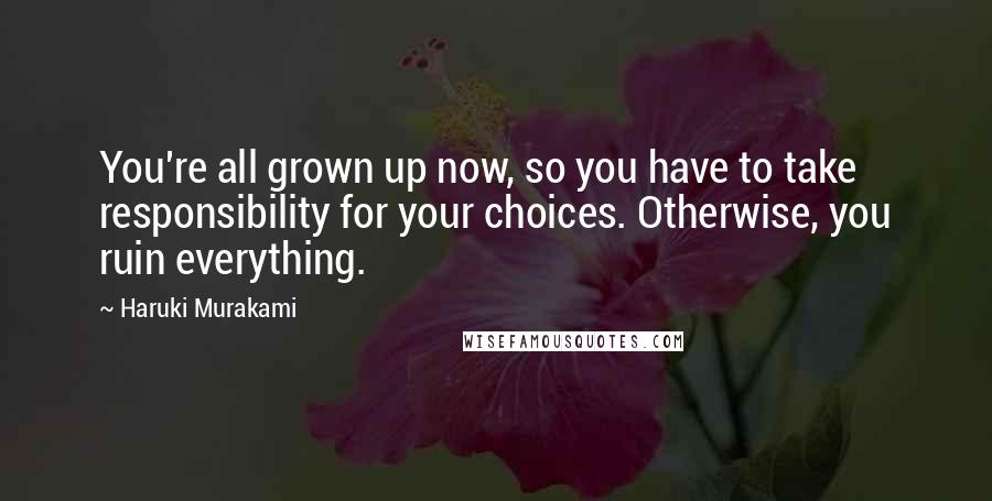 Haruki Murakami Quotes: You're all grown up now, so you have to take responsibility for your choices. Otherwise, you ruin everything.