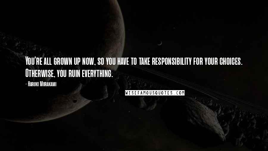 Haruki Murakami Quotes: You're all grown up now, so you have to take responsibility for your choices. Otherwise, you ruin everything.