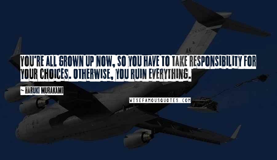 Haruki Murakami Quotes: You're all grown up now, so you have to take responsibility for your choices. Otherwise, you ruin everything.