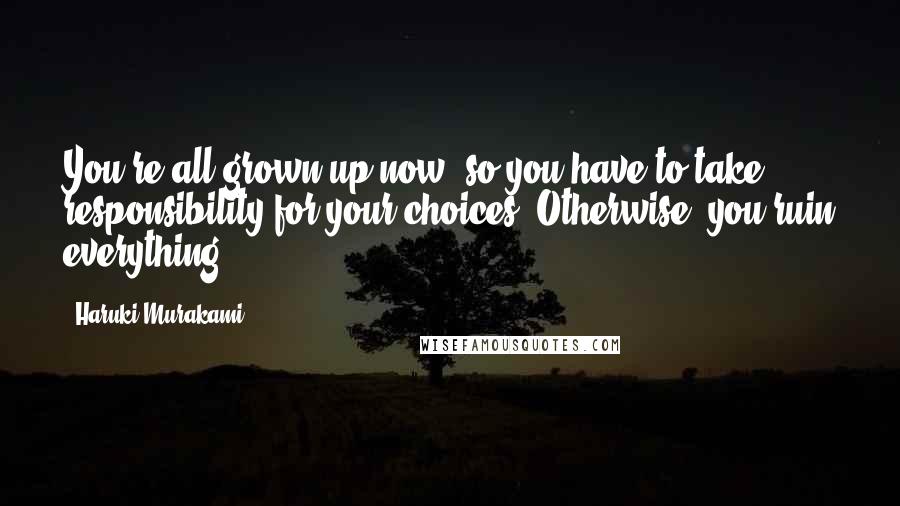 Haruki Murakami Quotes: You're all grown up now, so you have to take responsibility for your choices. Otherwise, you ruin everything.