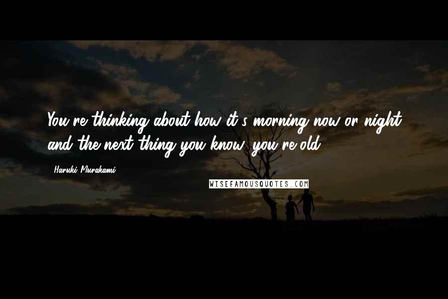 Haruki Murakami Quotes: You're thinking about how it's morning now or night and the next thing you know, you're old.