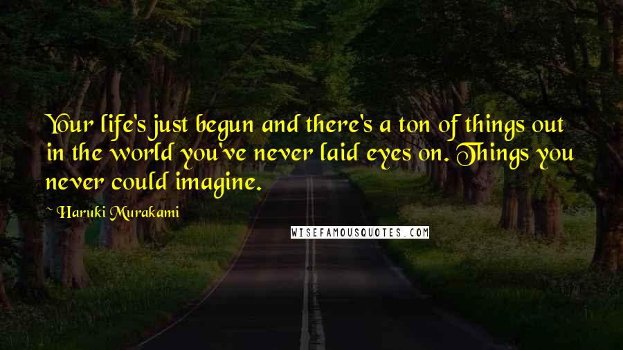 Haruki Murakami Quotes: Your life's just begun and there's a ton of things out in the world you've never laid eyes on. Things you never could imagine.