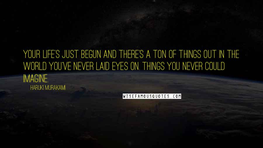 Haruki Murakami Quotes: Your life's just begun and there's a ton of things out in the world you've never laid eyes on. Things you never could imagine.