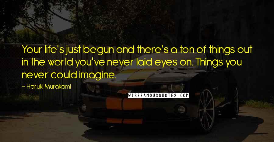 Haruki Murakami Quotes: Your life's just begun and there's a ton of things out in the world you've never laid eyes on. Things you never could imagine.