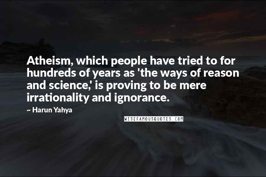 Harun Yahya Quotes: Atheism, which people have tried to for hundreds of years as 'the ways of reason and science,' is proving to be mere irrationality and ignorance.