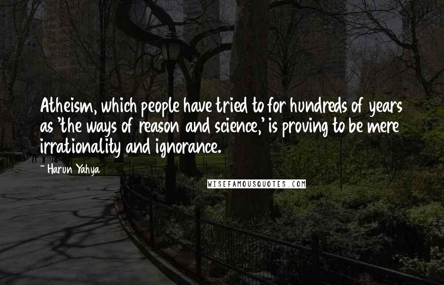 Harun Yahya Quotes: Atheism, which people have tried to for hundreds of years as 'the ways of reason and science,' is proving to be mere irrationality and ignorance.