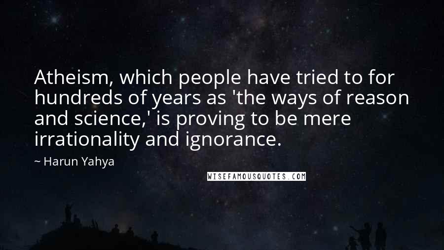 Harun Yahya Quotes: Atheism, which people have tried to for hundreds of years as 'the ways of reason and science,' is proving to be mere irrationality and ignorance.