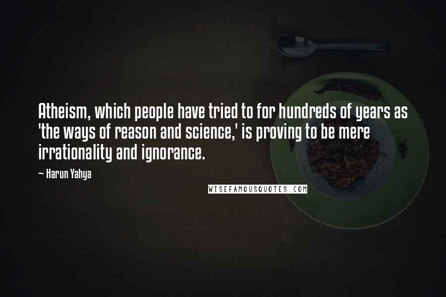 Harun Yahya Quotes: Atheism, which people have tried to for hundreds of years as 'the ways of reason and science,' is proving to be mere irrationality and ignorance.