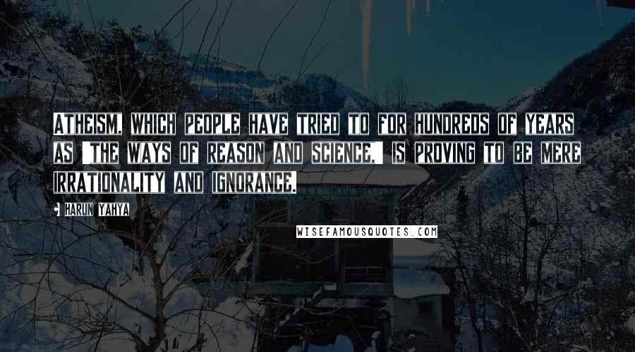 Harun Yahya Quotes: Atheism, which people have tried to for hundreds of years as 'the ways of reason and science,' is proving to be mere irrationality and ignorance.