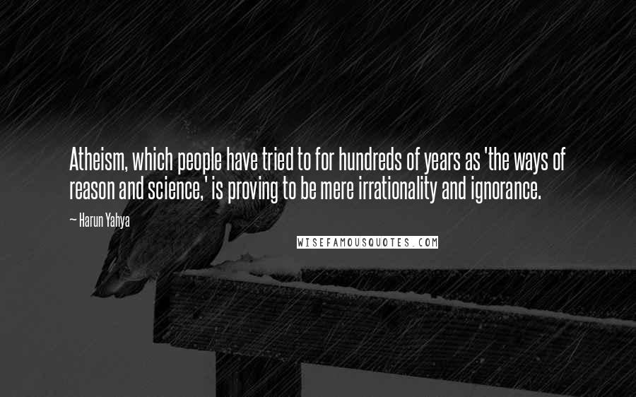 Harun Yahya Quotes: Atheism, which people have tried to for hundreds of years as 'the ways of reason and science,' is proving to be mere irrationality and ignorance.