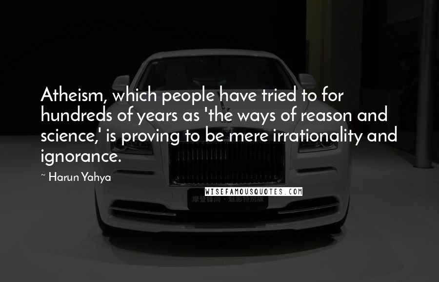 Harun Yahya Quotes: Atheism, which people have tried to for hundreds of years as 'the ways of reason and science,' is proving to be mere irrationality and ignorance.