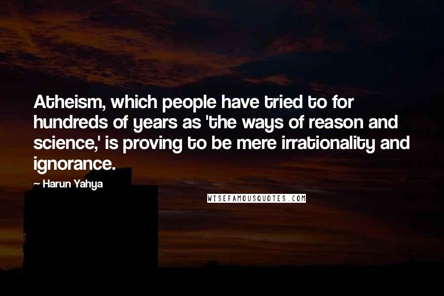 Harun Yahya Quotes: Atheism, which people have tried to for hundreds of years as 'the ways of reason and science,' is proving to be mere irrationality and ignorance.