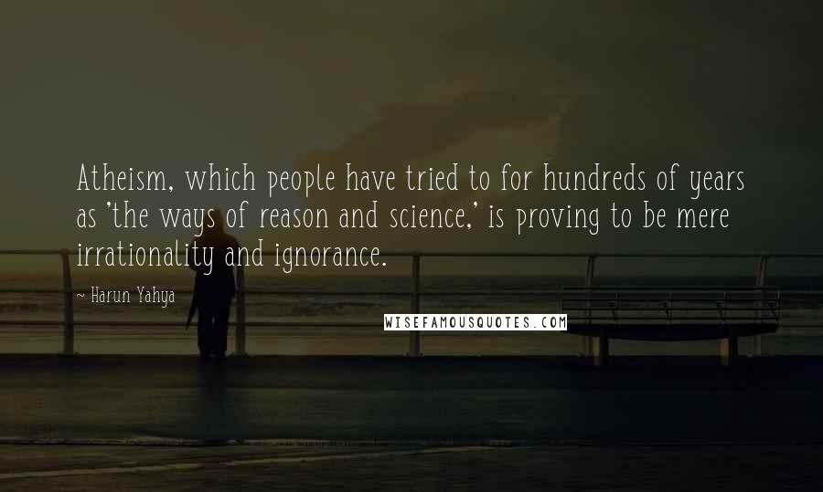 Harun Yahya Quotes: Atheism, which people have tried to for hundreds of years as 'the ways of reason and science,' is proving to be mere irrationality and ignorance.