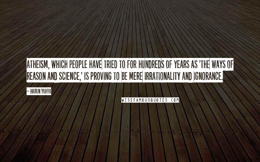 Harun Yahya Quotes: Atheism, which people have tried to for hundreds of years as 'the ways of reason and science,' is proving to be mere irrationality and ignorance.
