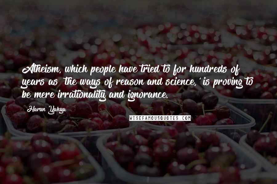 Harun Yahya Quotes: Atheism, which people have tried to for hundreds of years as 'the ways of reason and science,' is proving to be mere irrationality and ignorance.
