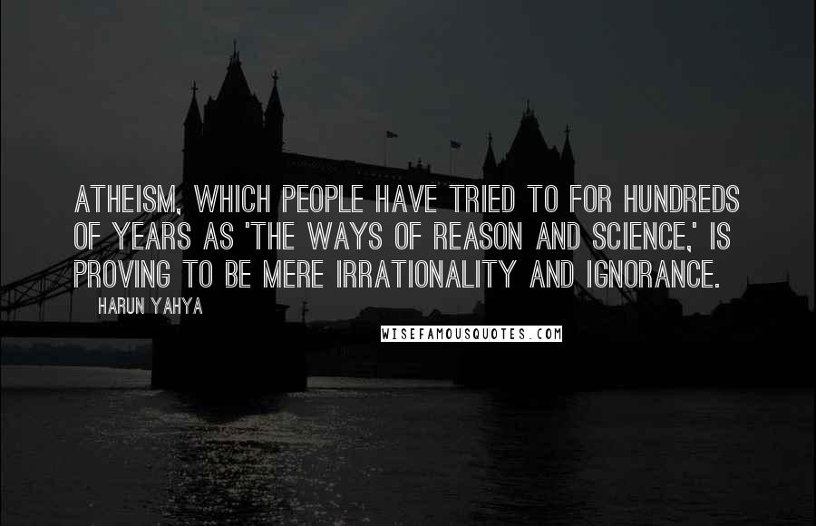 Harun Yahya Quotes: Atheism, which people have tried to for hundreds of years as 'the ways of reason and science,' is proving to be mere irrationality and ignorance.
