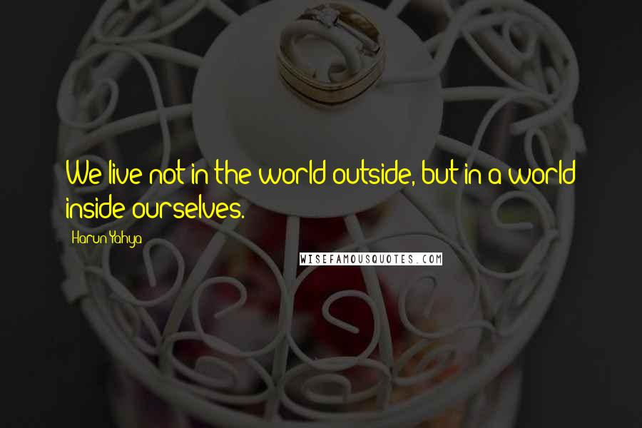 Harun Yahya Quotes: We live not in the world outside, but in a world inside ourselves.