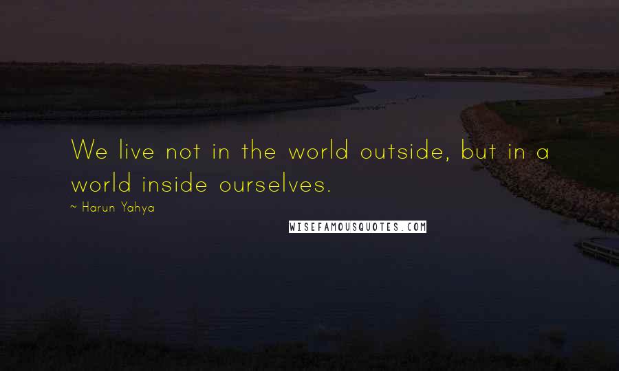 Harun Yahya Quotes: We live not in the world outside, but in a world inside ourselves.