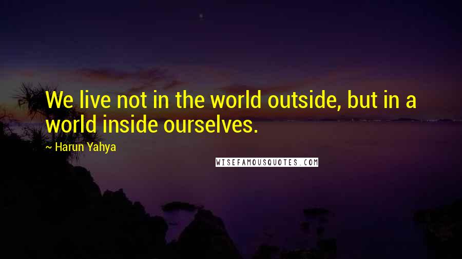 Harun Yahya Quotes: We live not in the world outside, but in a world inside ourselves.