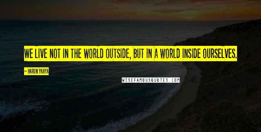 Harun Yahya Quotes: We live not in the world outside, but in a world inside ourselves.