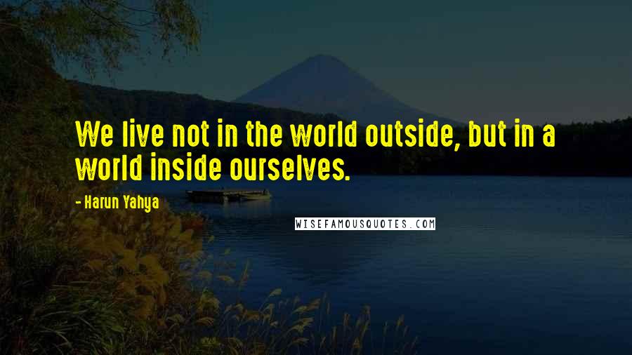 Harun Yahya Quotes: We live not in the world outside, but in a world inside ourselves.