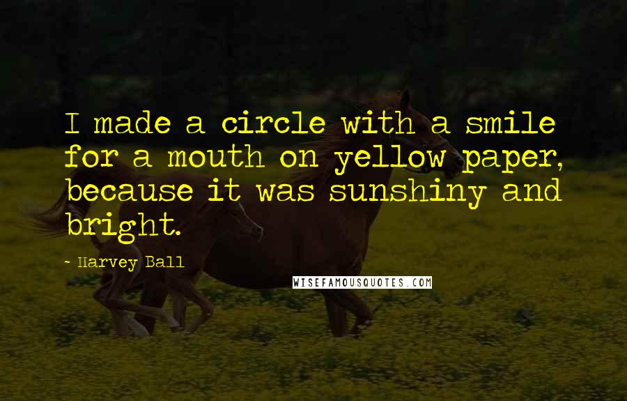 Harvey Ball Quotes: I made a circle with a smile for a mouth on yellow paper, because it was sunshiny and bright.