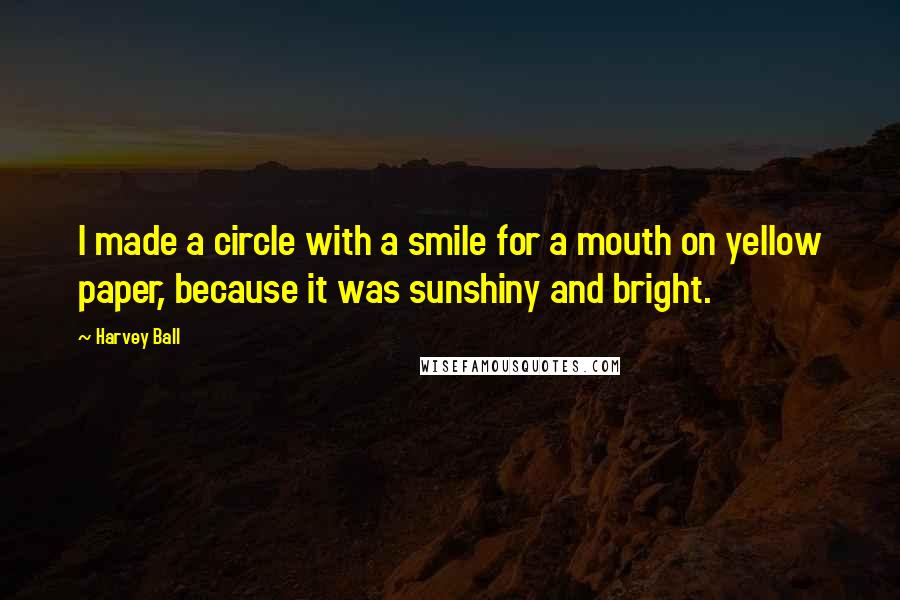 Harvey Ball Quotes: I made a circle with a smile for a mouth on yellow paper, because it was sunshiny and bright.