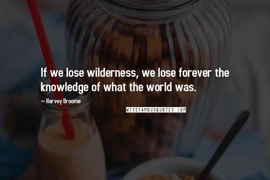 Harvey Broome Quotes: If we lose wilderness, we lose forever the knowledge of what the world was.