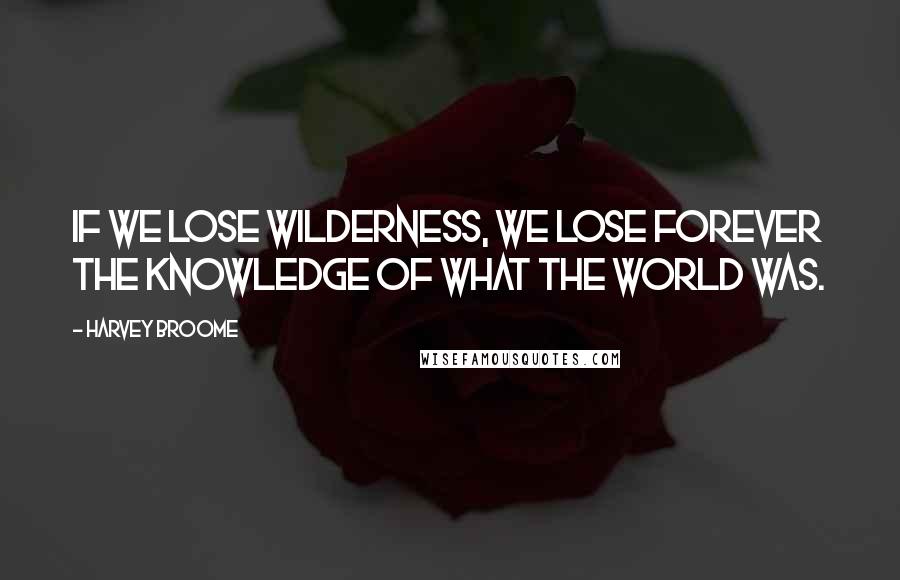 Harvey Broome Quotes: If we lose wilderness, we lose forever the knowledge of what the world was.