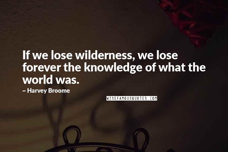 Harvey Broome Quotes: If we lose wilderness, we lose forever the knowledge of what the world was.