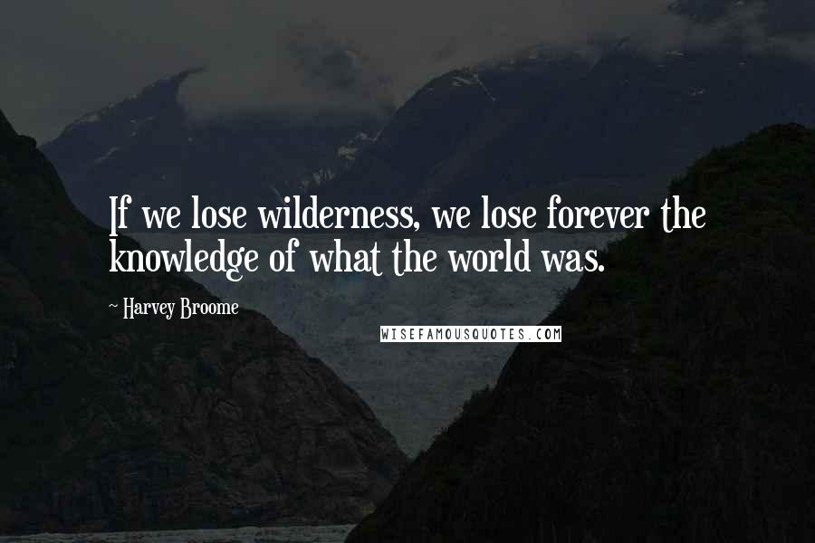 Harvey Broome Quotes: If we lose wilderness, we lose forever the knowledge of what the world was.