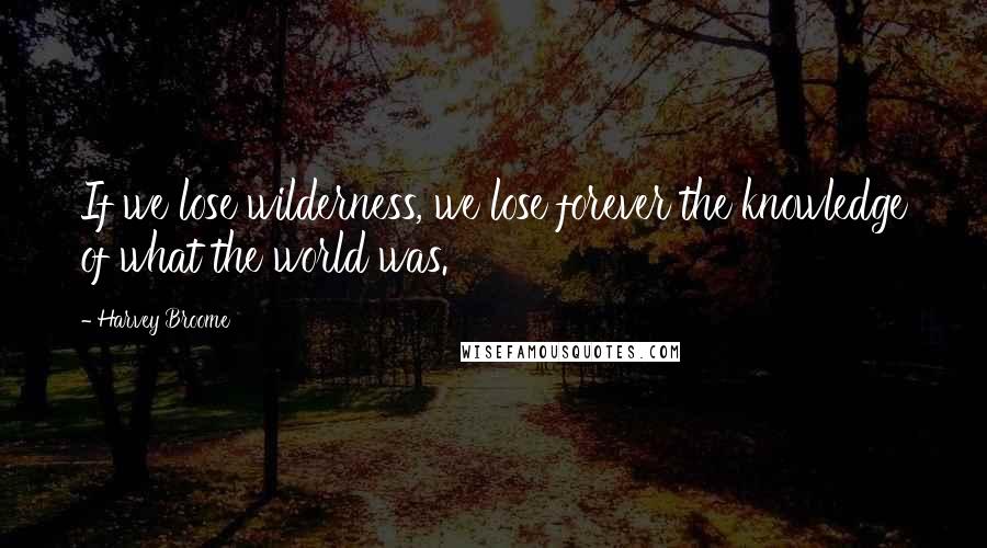 Harvey Broome Quotes: If we lose wilderness, we lose forever the knowledge of what the world was.