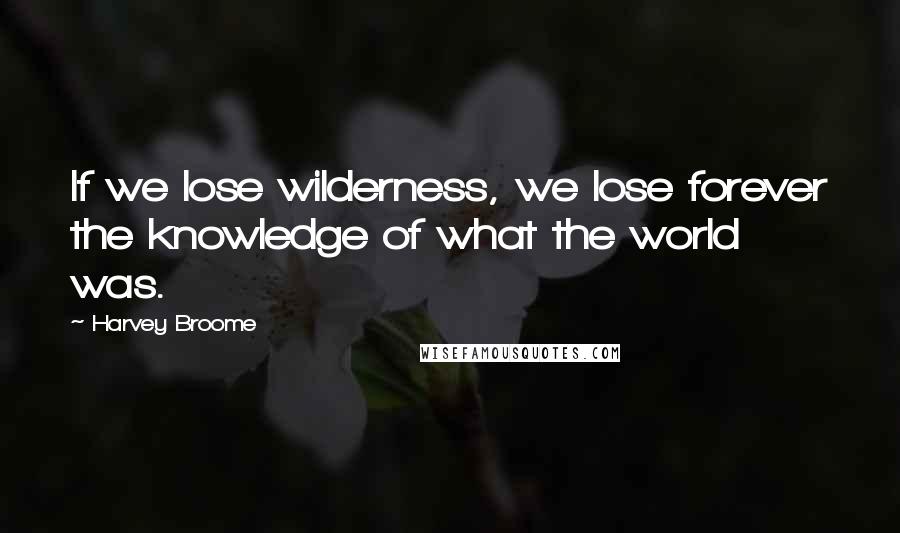 Harvey Broome Quotes: If we lose wilderness, we lose forever the knowledge of what the world was.