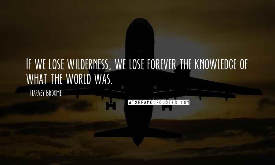 Harvey Broome Quotes: If we lose wilderness, we lose forever the knowledge of what the world was.