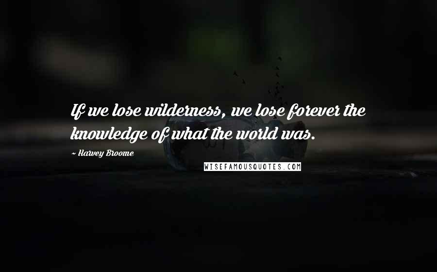 Harvey Broome Quotes: If we lose wilderness, we lose forever the knowledge of what the world was.