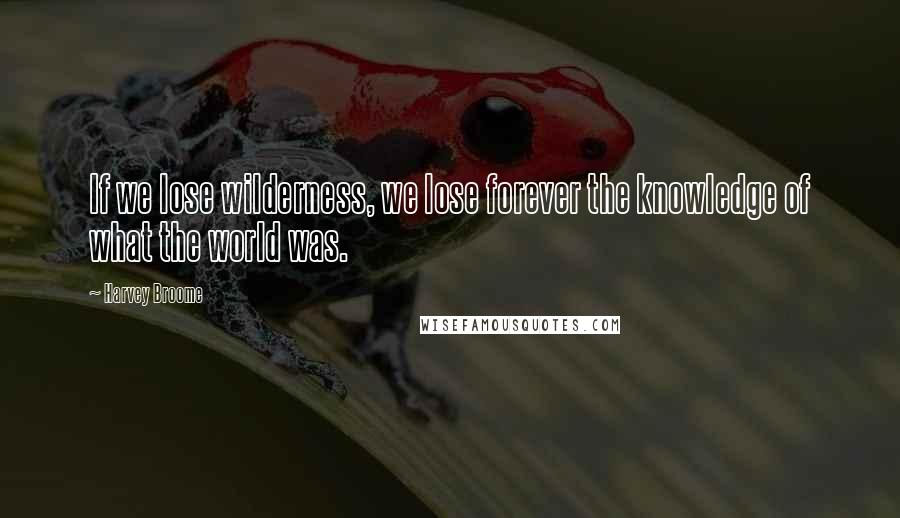 Harvey Broome Quotes: If we lose wilderness, we lose forever the knowledge of what the world was.