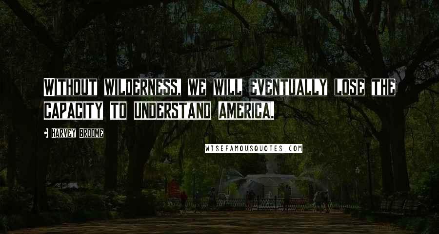 Harvey Broome Quotes: Without wilderness, we will eventually lose the capacity to understand America.