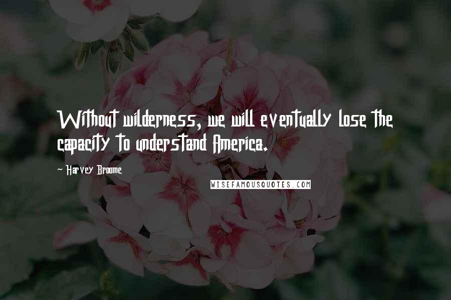 Harvey Broome Quotes: Without wilderness, we will eventually lose the capacity to understand America.