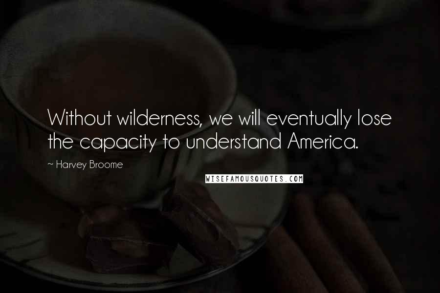 Harvey Broome Quotes: Without wilderness, we will eventually lose the capacity to understand America.