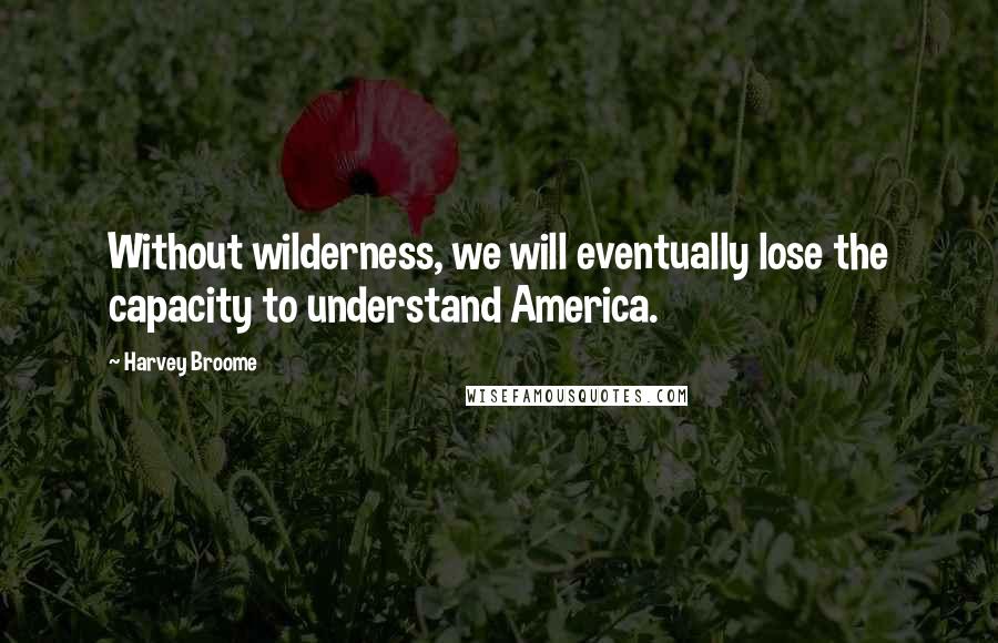 Harvey Broome Quotes: Without wilderness, we will eventually lose the capacity to understand America.