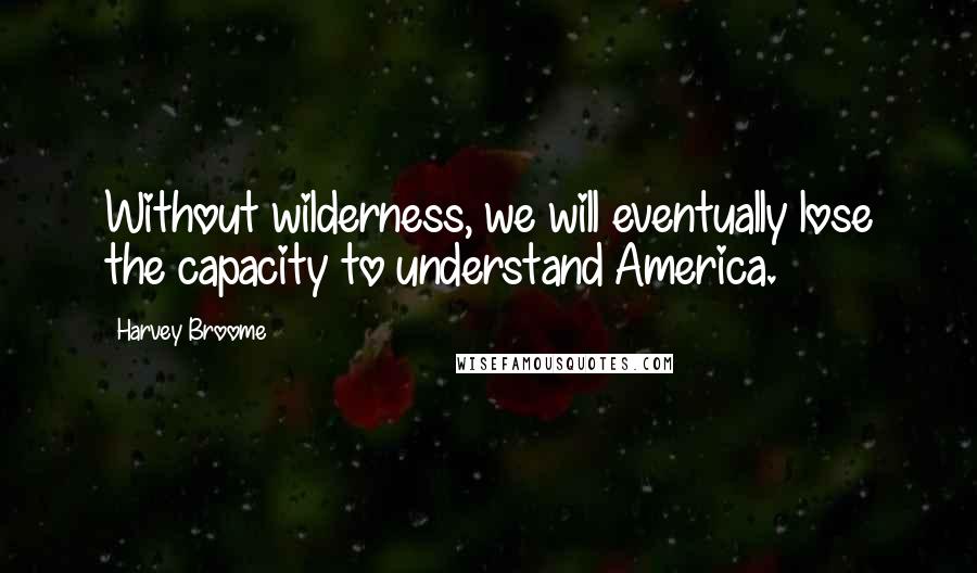 Harvey Broome Quotes: Without wilderness, we will eventually lose the capacity to understand America.